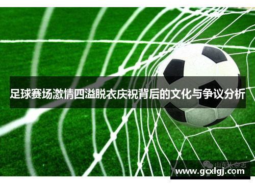 足球赛场激情四溢脱衣庆祝背后的文化与争议分析